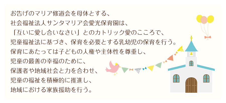 お告げのマリア修道会を母体とする、
社会福祉法人サンタマリア会愛光保育園は、
「互いに愛し合いなさい」とのカトリック愛のこころで、
児童福祉法に基づき、保育を必要とする乳幼児の保育を行う。
保育にあたっては子どもの人権や主体性を尊重し、
児童の最善の幸福のために、保護者や地域社会と力を合わせ、
児童の福祉を積極的に推進し、地域における家族援助を行う。